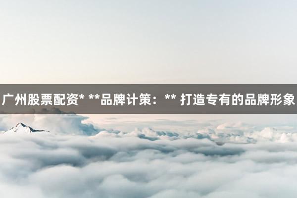 广州股票配资* **品牌计策:** 打造专有的品牌形象