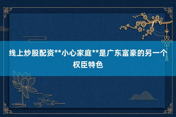 线上炒股配资**小心家庭**是广东富豪的另一个权臣特色