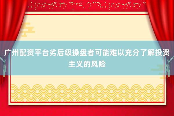 广州配资平台劣后级操盘者可能难以充分了解投资主义的风险