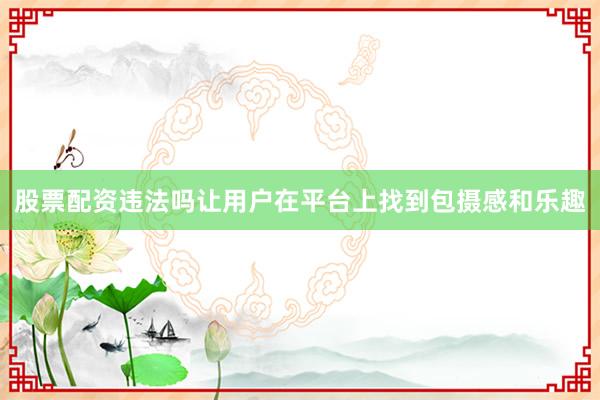 股票配资违法吗让用户在平台上找到包摄感和乐趣