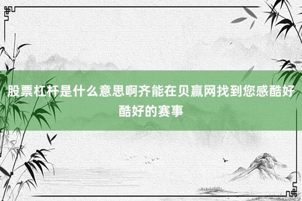 股票杠杆是什么意思啊齐能在贝赢网找到您感酷好酷好的赛事