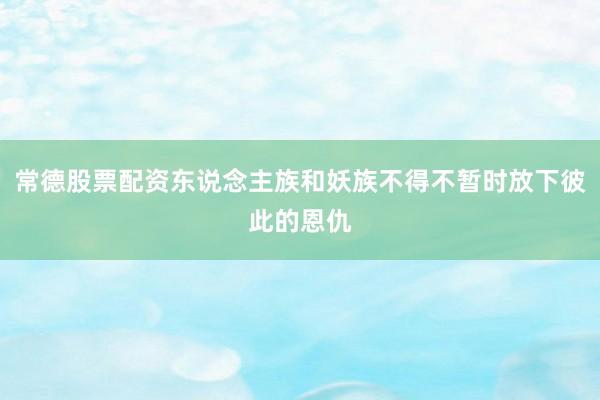 常德股票配资东说念主族和妖族不得不暂时放下彼此的恩仇
