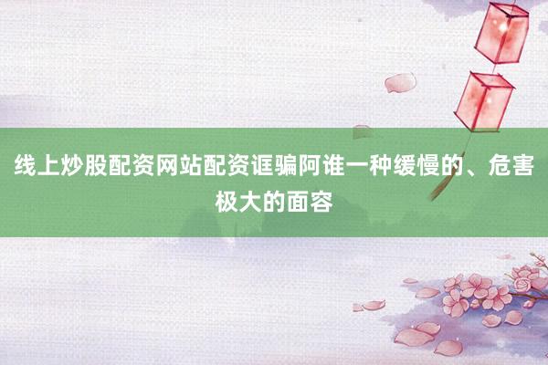 线上炒股配资网站配资诓骗阿谁一种缓慢的、危害极大的面容