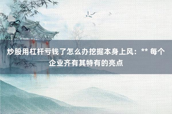 炒股用杠杆亏钱了怎么办挖掘本身上风:** 每个企业齐有其特有的亮点