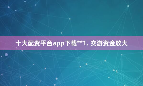 十大配资平台app下载**1. 交游资金放大