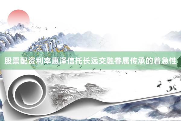 股票配资利率惠泽信托长远交融眷属传承的着急性