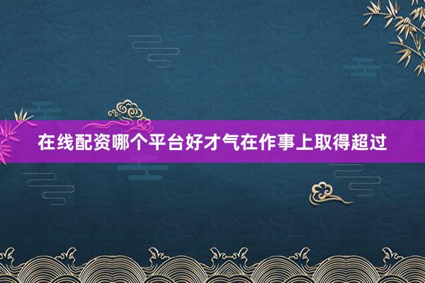 在线配资哪个平台好才气在作事上取得超过
