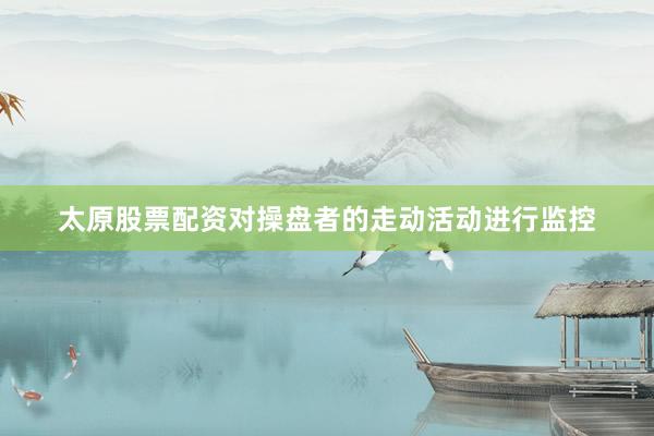 太原股票配资对操盘者的走动活动进行监控