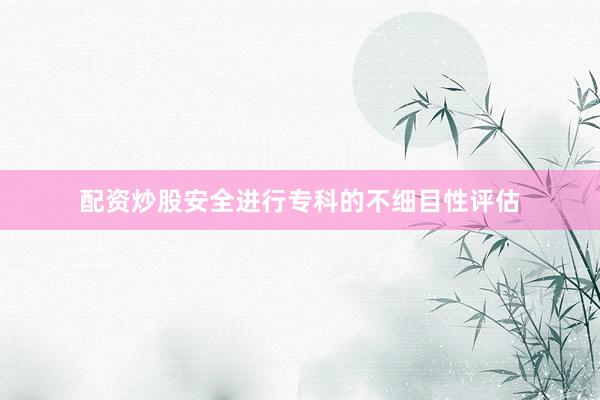配资炒股安全进行专科的不细目性评估