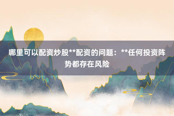 哪里可以配资炒股**配资的问题:**任何投资阵势都存在风险