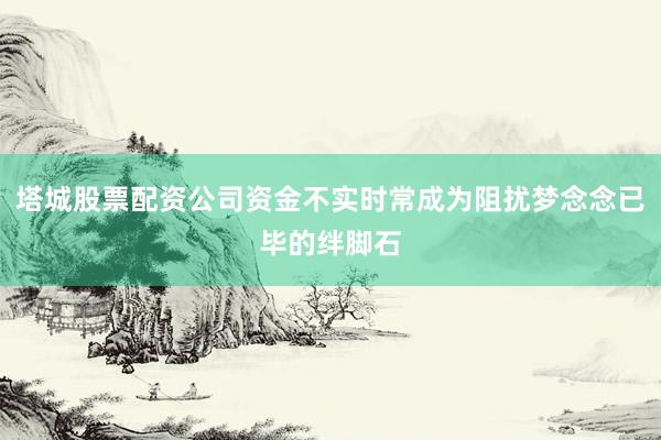 塔城股票配资公司资金不实时常成为阻扰梦念念已毕的绊脚石