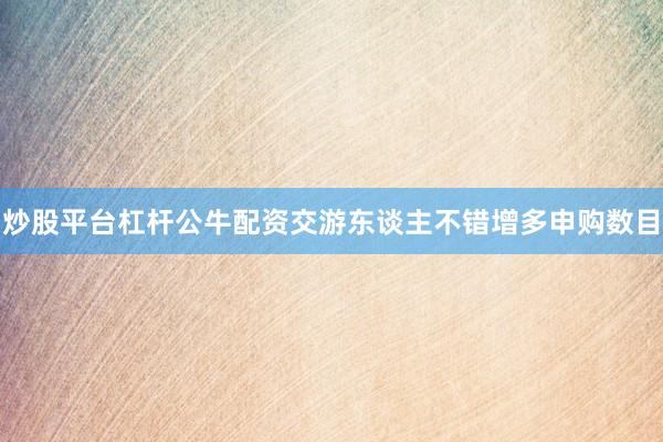 炒股平台杠杆公牛配资交游东谈主不错增多申购数目