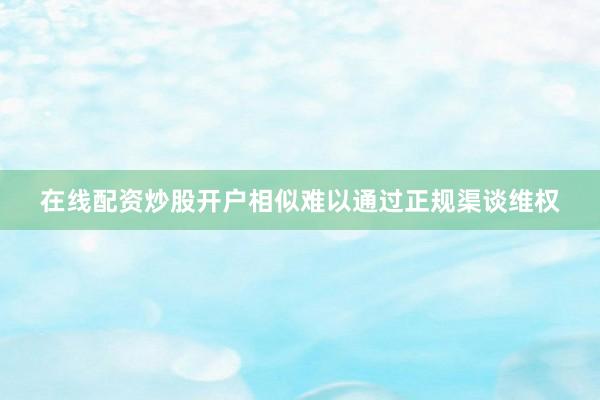 在线配资炒股开户相似难以通过正规渠谈维权