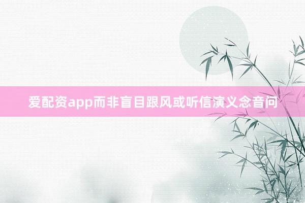 爱配资app而非盲目跟风或听信演义念音问
