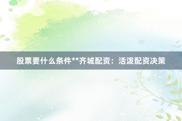 股票要什么条件**齐城配资:活泼配资决策