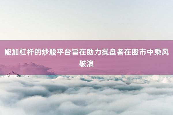 能加杠杆的炒股平台旨在助力操盘者在股市中乘风破浪