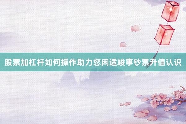 股票加杠杆如何操作助力您闲适竣事钞票升值认识