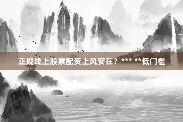 正规线上股票配资上风安在?*** **低门槛