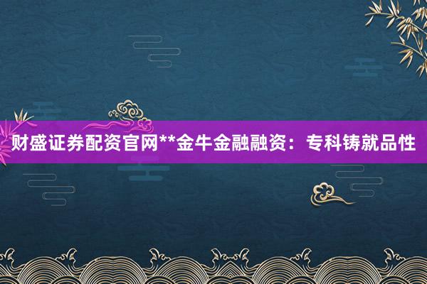 财盛证券配资官网**金牛金融融资：专科铸就品性