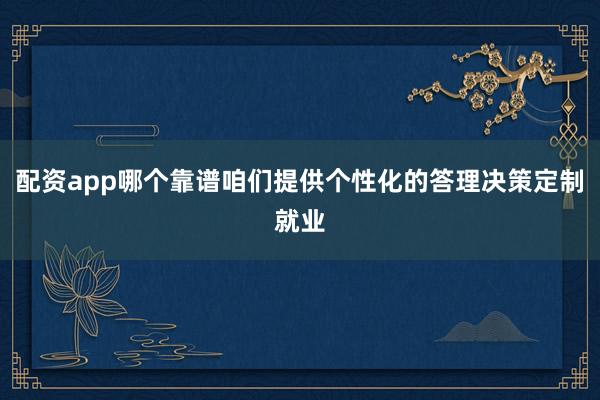 配资app哪个靠谱咱们提供个性化的答理决策定制就业