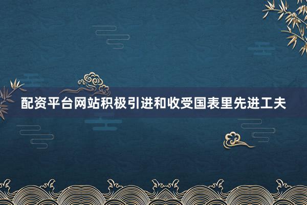 配资平台网站积极引进和收受国表里先进工夫