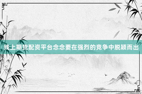 线上期货配资平台念念要在强烈的竞争中脱颖而出