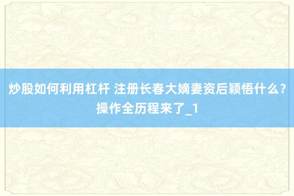 炒股如何利用杠杆 注册长春大嫡妻资后颖悟什么?操作全历程来了_1