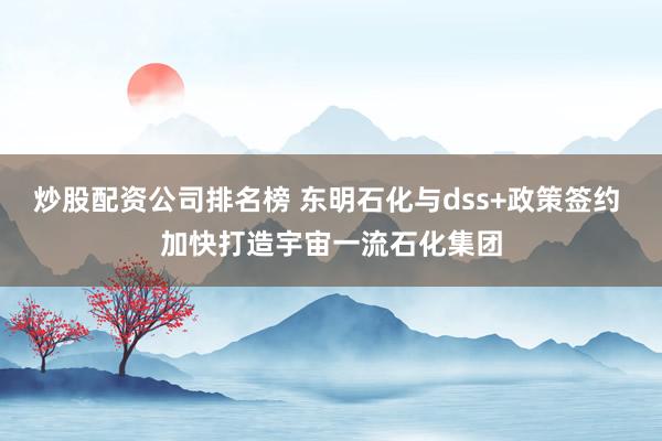 炒股配资公司排名榜 东明石化与dss+政策签约 加快打造宇宙一流石化集团