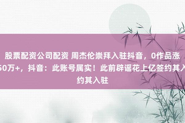 股票配资公司配资 周杰伦崇拜入驻抖音,0作品涨粉50万+,抖音:此账号属实!此前辟谣花上亿签约其入驻