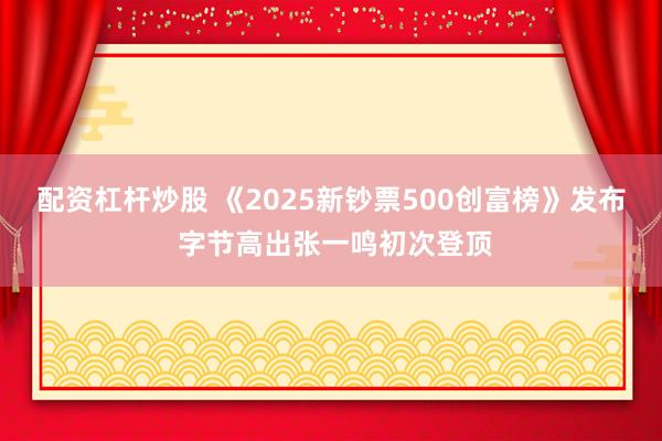配资杠杆炒股 《2025新钞票500创富榜》发布 字节高出张一鸣初次登顶