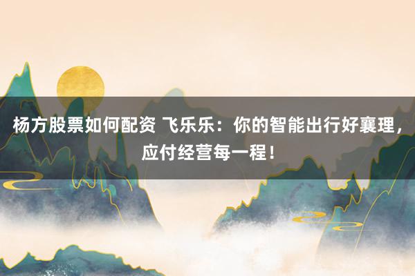杨方股票如何配资 飞乐乐:你的智能出行好襄理,应付经营每一程!