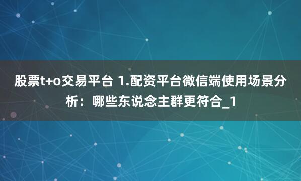 股票t+o交易平台 1.配资平台微信端使用场景分析：哪些东说念主群更符合_1