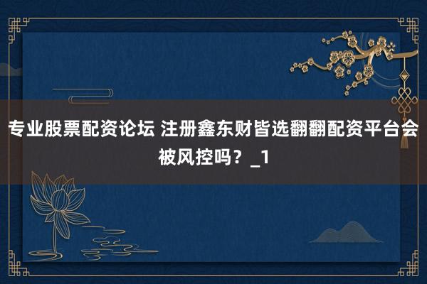 专业股票配资论坛 注册鑫东财皆选翻翻配资平台会被风控吗？_1