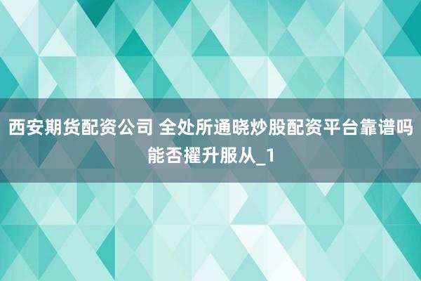西安期货配资公司 全处所通晓炒股配资平台靠谱吗能否擢升服从_1