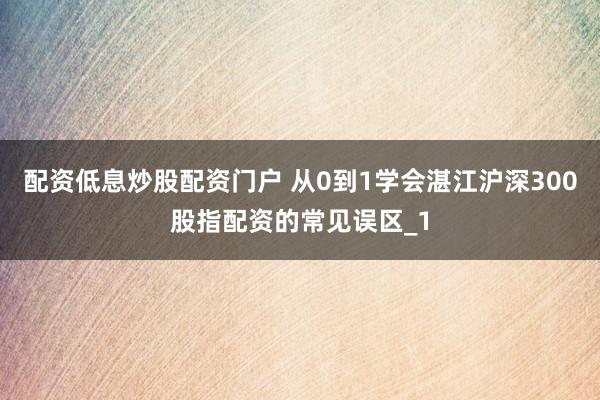 配资低息炒股配资门户 从0到1学会湛江沪深300股指配资的常见误区_1
