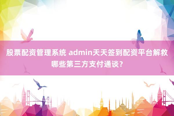 股票配资管理系统 admin天天签到配资平台解救哪些第三方支付通谈?