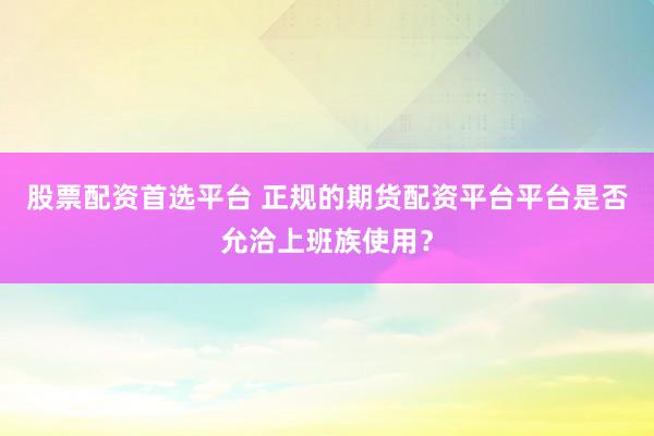 股票配资首选平台 正规的期货配资平台平台是否允洽上班族使用?