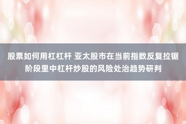 股票如何用杠杠杆 亚太股市在当前指数反复拉锯阶段里中杠杆炒股的风险处治趋势研判