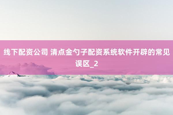 线下配资公司 清点金勺子配资系统软件开辟的常见误区_2
