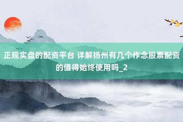 正规实盘的配资平台 详解扬州有几个作念股票配资的值得始终使用吗_2