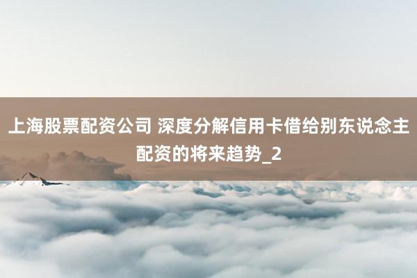 上海股票配资公司 深度分解信用卡借给别东说念主配资的将来趋势_2