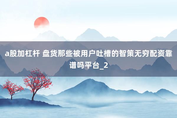 a股加杠杆 盘货那些被用户吐槽的智策无穷配资靠谱吗平台_2