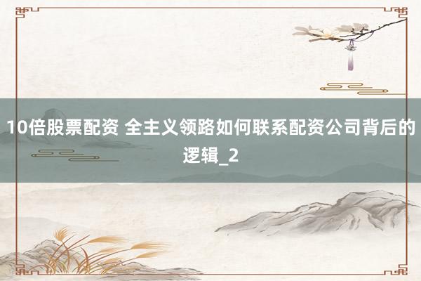 10倍股票配资 全主义领路如何联系配资公司背后的逻辑_2