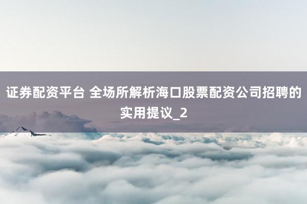 证券配资平台 全场所解析海口股票配资公司招聘的实用提议_2