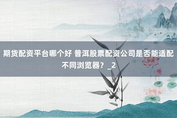 期货配资平台哪个好 普洱股票配资公司是否能适配不同浏览器？_2