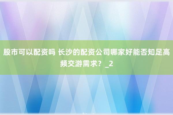 股市可以配资吗 长沙的配资公司哪家好能否知足高频交游需求？_2
