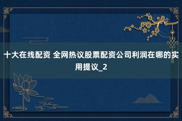 十大在线配资 全网热议股票配资公司利润在哪的实用提议_2