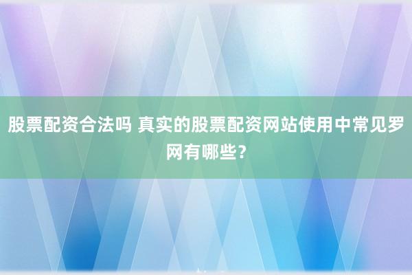 股票配资合法吗 真实的股票配资网站使用中常见罗网有哪些？